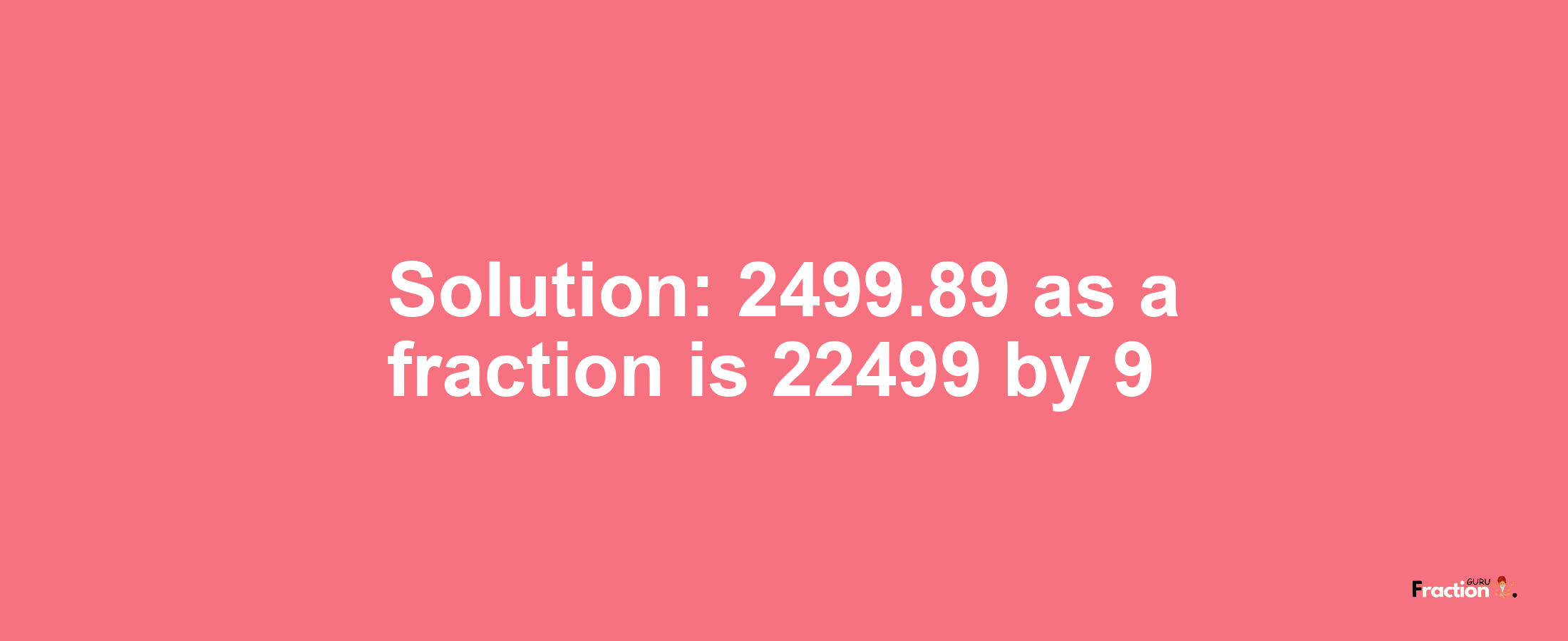 Solution:2499.89 as a fraction is 22499/9